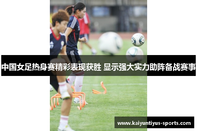 中国女足热身赛精彩表现获胜 显示强大实力助阵备战赛事