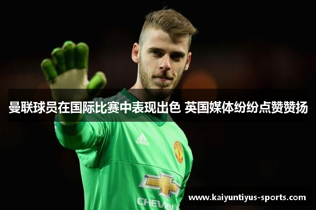 曼联球员在国际比赛中表现出色 英国媒体纷纷点赞赞扬