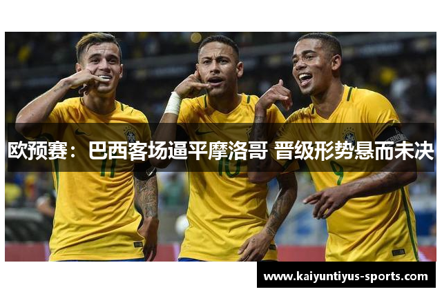 欧预赛：巴西客场逼平摩洛哥 晋级形势悬而未决