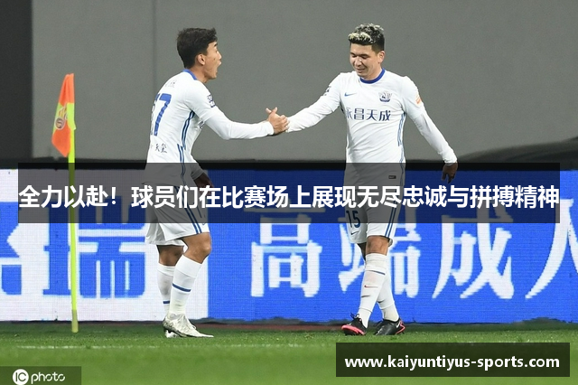 全力以赴！球员们在比赛场上展现无尽忠诚与拼搏精神