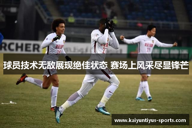 球员技术无敌展现绝佳状态 赛场上风采尽显锋芒