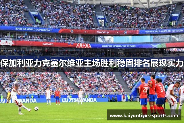 保加利亚力克塞尔维亚主场胜利稳固排名展现实力