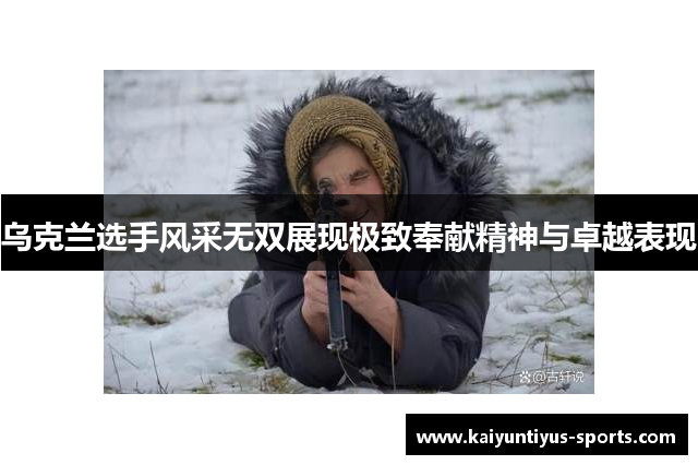 乌克兰选手风采无双展现极致奉献精神与卓越表现