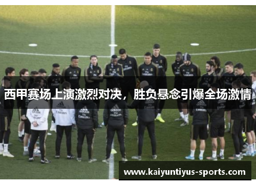 西甲赛场上演激烈对决，胜负悬念引爆全场激情