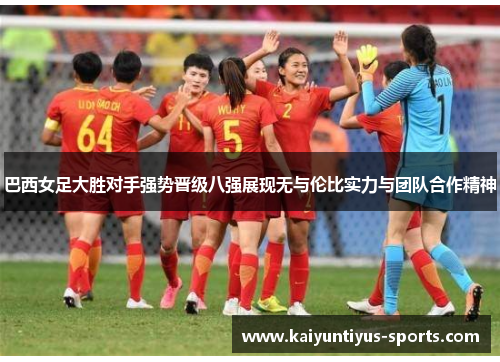 巴西女足大胜对手强势晋级八强展现无与伦比实力与团队合作精神
