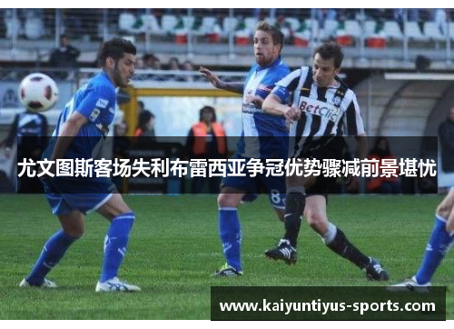 尤文图斯客场失利布雷西亚争冠优势骤减前景堪忧