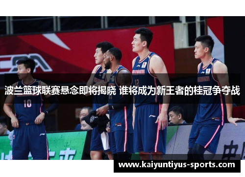 波兰篮球联赛悬念即将揭晓 谁将成为新王者的桂冠争夺战