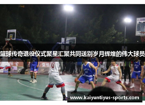 篮球传奇退役仪式聚星汇聚共同送别岁月辉煌的伟大球员