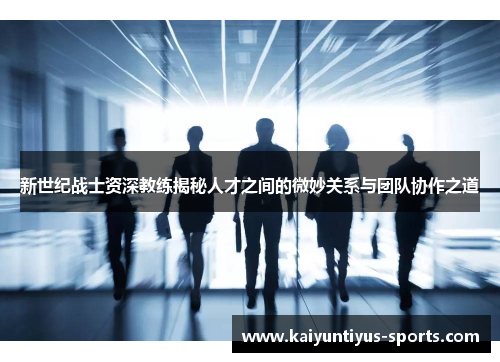 新世纪战士资深教练揭秘人才之间的微妙关系与团队协作之道